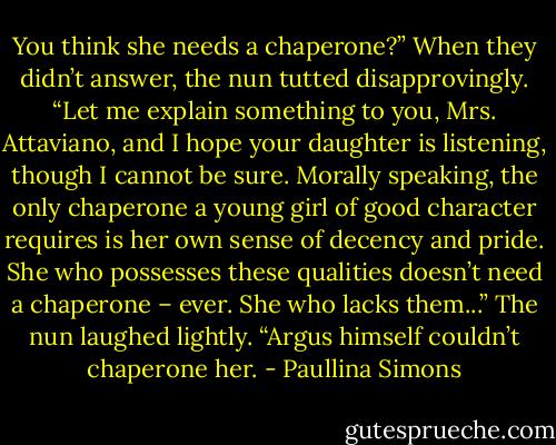 You think she needs a chaperone?” When they didn’t answer, the nun tutted disapprovingly. “Let me explain something to you, Mrs. Attaviano, and I hope your daughter is listening, though I cannot be sure. Morally speaking, the only chaperone a young girl of good character requires is her own sense of decency and pride. She who possesses these qualities doesn’t need a chaperone – ever. She who lacks them...” The nun laughed lightly. “Argus himself couldn’t chaperone her. - Paullina Simons