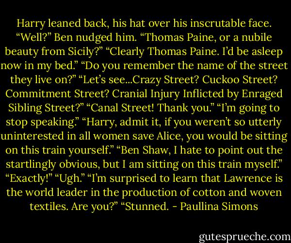 Harry leaned back, his hat over his inscrutable face.<br />“Well?” Ben nudged him. “Thomas Paine, or a nubile beauty from Sicily?”<br />“Clearly Thomas Paine. I’d be asleep now in my bed.”<br />“Do you remember the name of the street they live on?”<br />“Let’s see...Crazy Street? Cuckoo Street? Commitment Street? Cranial Injury Inflicted by Enraged Sibling Street?”<br />“Canal Street! Thank you.”<br />“I’m going to stop speaking.”<br />“Harry, admit it, if you weren’t so utterly uninterested in all women save Alice, you would be sitting on this train yourself.”<br />“Ben Shaw, I hate to point out the startlingly obvious, but I am sitting on this train myself.”<br />“Exactly!”<br />“Ugh.”<br />“I’m surprised to learn that Lawrence is the world leader in the production of cotton and woven textiles. Are you?”<br />“Stunned. - Paullina Simons