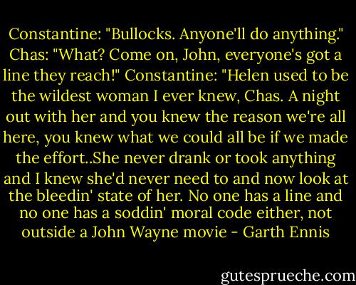 Constantine: "Bullocks. Anyone'll do anything."<br />Chas: "What? Come on, John, everyone's got a line they reach!"<br />Constantine: "Helen used to be the wildest woman I ever knew, Chas. A night out with her and you knew the reason we're all here, you knew what we could all be if we made the effort..She never drank or took anything and I knew she'd never need to and now look at the bleedin' state of her. No one has a line and no one has a soddin' moral code either, not outside a John Wayne movie - Garth Ennis