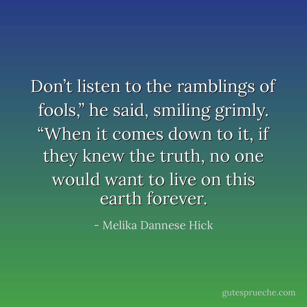 Don’t listen to the ramblings of fools,” he said, smiling grimly. “When it comes down to it, if they knew the truth, no one would want to live on this earth forever. - Melika Dannese Hick