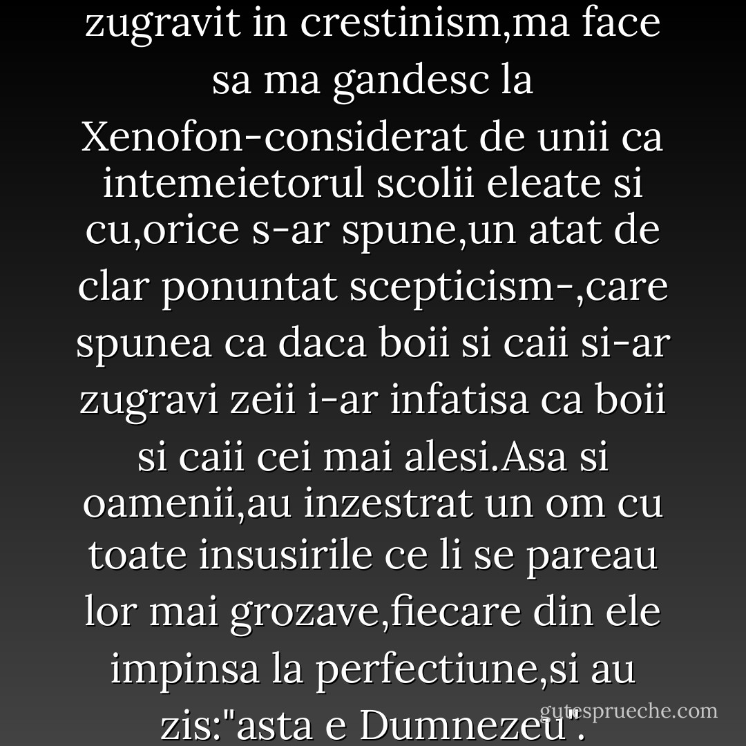 Dumnezeu,asa cum ne este El zugravit in crestinism,ma face sa ma gandesc la Xenofon-considerat de unii ca intemeietorul scolii eleate si cu,orice s-ar spune,un atat de clar ponuntat scepticism-,care spunea ca daca boii si caii si-ar zugravi zeii i-ar infatisa ca boii si caii cei mai alesi.Asa si oamenii,au inzestrat un om cu toate insusirile ce li se pareau lor mai grozave,fiecare din ele impinsa la perfectiune,si au zis:"asta e Dumnezeu". - Jeni Acterian