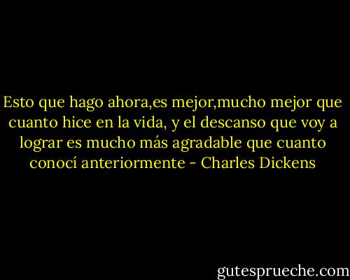 Esto que hago ahora,es mejor,mucho mejor que cuanto hice en la vida, y el descanso que voy a lograr es mucho más agradable que cuanto conocí anteriormente - Charles Dickens