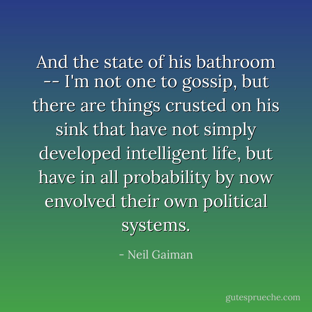 And the state of his bathroom -- I'm not one to gossip, but there are things crusted on his sink that have not simply developed intelligent life, but have in all probability by now envolved their own political systems. - Neil Gaiman