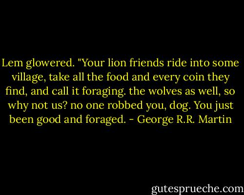 Lem glowered. "Your lion friends ride into some village, take all the food and every coin they find, and call it foraging. the wolves as well, so why not us? no one robbed you, dog. You just been good and foraged. - George R.R. Martin