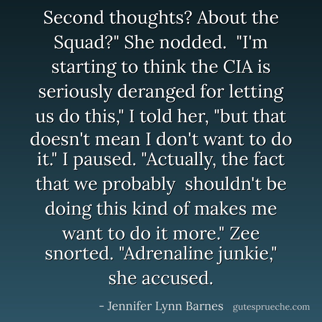 Second thoughts? About the Squad?"<br />She nodded. <br />"I'm starting to think the CIA is seriously deranged for letting us do this," I told her, "but that doesn't mean I don't want to do it." I paused. "Actually, the fact that we probably <i> shouldn't</i> be doing this kind of makes me want to do it more."<br />Zee snorted. "Adrenaline junkie," she accused. - Jennifer Lynn Barnes