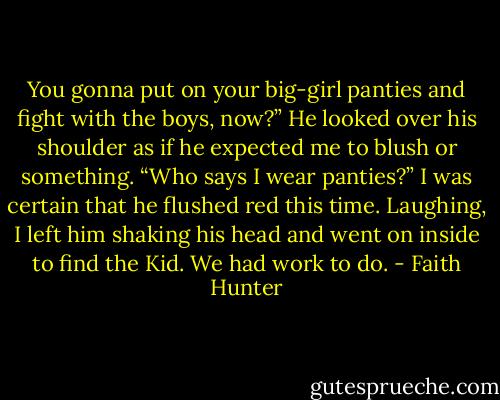 You gonna put on your big-girl panties and fight with the boys, now?” He looked over his shoulder as if he expected me to blush or something.<br />“Who says I wear panties?”<br />I was certain that he flushed red this time. Laughing, I left him shaking his head and went on inside to find the Kid. We had work to do. - Faith Hunter