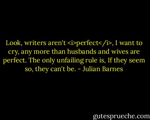 Look, writers aren't <i>perfect</i>, I want to cry, any more than husbands and wives are perfect. The only unfailing rule is, If they seem so, they can't be. - Julian Barnes