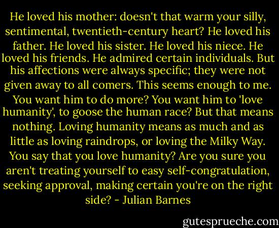 He loved his mother: doesn't that warm your silly, sentimental, twentieth-century heart? He loved his father. He loved his sister. He loved his niece. He loved his friends. He admired certain individuals. But his affections were always specific; they were not given away to all comers. This seems enough to me. You want him to do more? You want him to 'love humanity', to goose the human race? But that means nothing. Loving humanity means as much and as little as loving raindrops, or loving the Milky Way. You say that you love humanity? Are you sure you aren't treating yourself to easy self-congratulation, seeking approval, making certain you're on the right side? - Julian Barnes