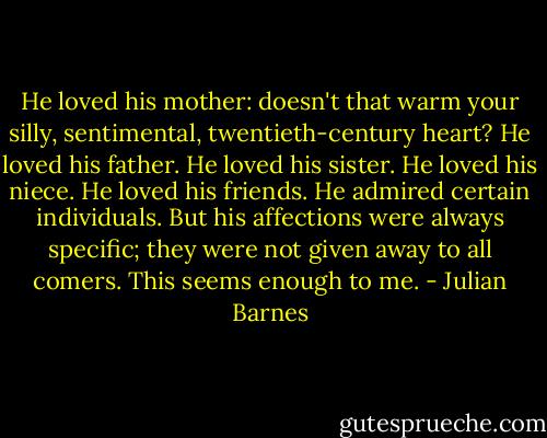 He loved his mother: doesn't that warm your silly, sentimental, twentieth-century heart? He loved his father. He loved his sister. He loved his niece. He loved his friends. He admired certain individuals. But his affections were always specific; they were not given away to all comers. This seems enough to me. - Julian Barnes