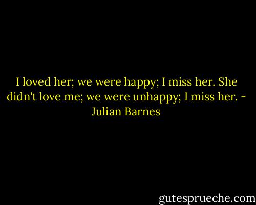 I loved her; we were happy; I miss her. She didn't love me; we were unhappy; I miss her. - Julian Barnes