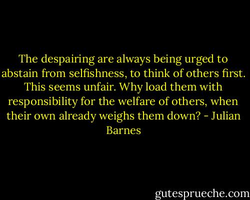 The despairing are always being urged to abstain from selfishness, to think of others first. This seems unfair. Why load them with responsibility for the welfare of others, when their own already weighs them down? - Julian Barnes