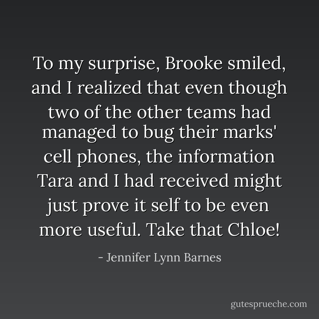To my surprise, Brooke smiled, and I realized that even though two of the other teams had managed to bug their marks' cell phones, the information Tara and I had received might just prove it self to be even more useful.<br />Take that Chloe! - Jennifer Lynn Barnes