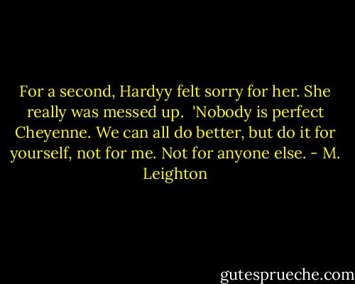 For a second, Hardyy felt sorry for her. She really was messed up. <br />'Nobody is perfect Cheyenne. We can all do better, but do it for yourself, not for me. Not for anyone else. - M. Leighton