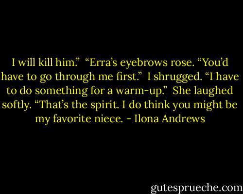 I will kill him.”<br /><br />“Erra’s eyebrows rose. “You’d have to go through me first.”<br /><br />I shrugged. “I have to do something for a warm-up.”<br /><br />She laughed softly. “That’s the spirit. I do think you might be my favorite niece. - Ilona Andrews