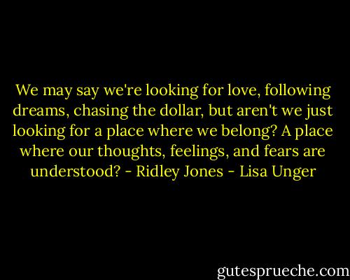 We may say we're looking for love, following dreams, chasing the dollar, but aren't we just looking for a place where we belong? A place where our thoughts, feelings, and fears are understood? - Ridley Jones - Lisa Unger