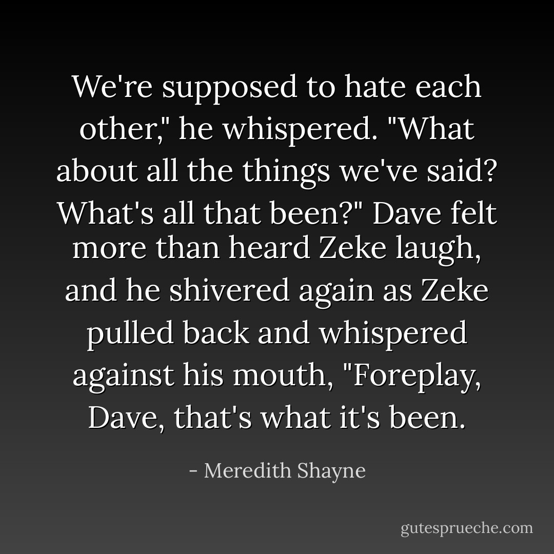 We're supposed to hate each other," he whispered. "What about all the things we've said? What's all that been?"<br />Dave felt more than heard Zeke laugh, and he shivered again as Zeke pulled back and whispered against his mouth, "Foreplay, Dave, that's what it's been. - Meredith Shayne