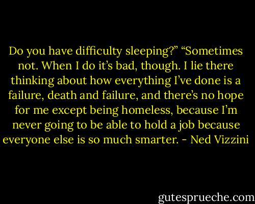 Do you have difficulty sleeping?”<br />“Sometimes not. When I do it’s bad, though. I lie there thinking about how everything I’ve done is a failure, death and failure, and there’s no hope for me except being homeless, because I’m never going to be able to hold a job because everyone else is so much smarter. - Ned Vizzini