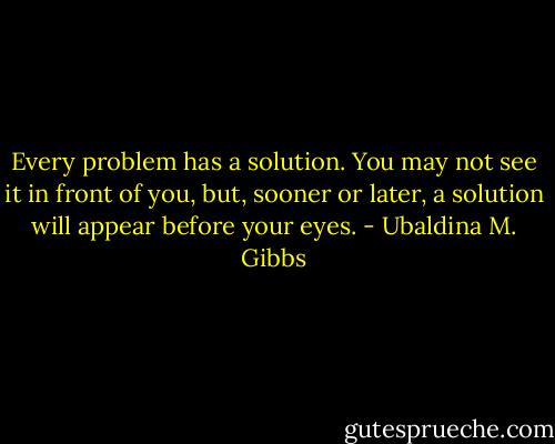 Every problem has a solution. You may not see it in front of you, but, sooner or later, a solution will appear before your eyes. - Ubaldina M. Gibbs