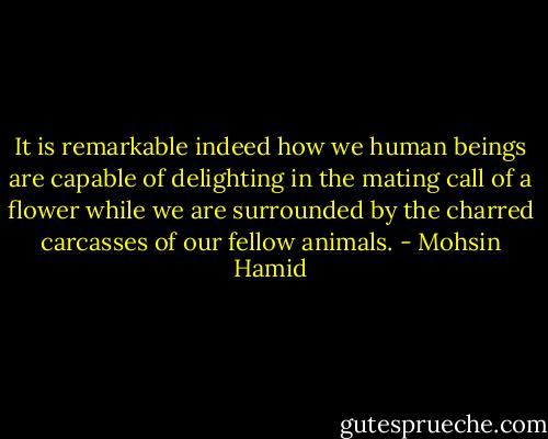 It is remarkable indeed how we human beings are capable of delighting in the mating call of a flower while we are surrounded by the charred carcasses of our fellow animals. - Mohsin Hamid