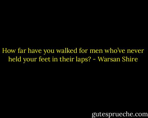 How far have you walked for men who’ve never held your feet in their laps? - Warsan Shire