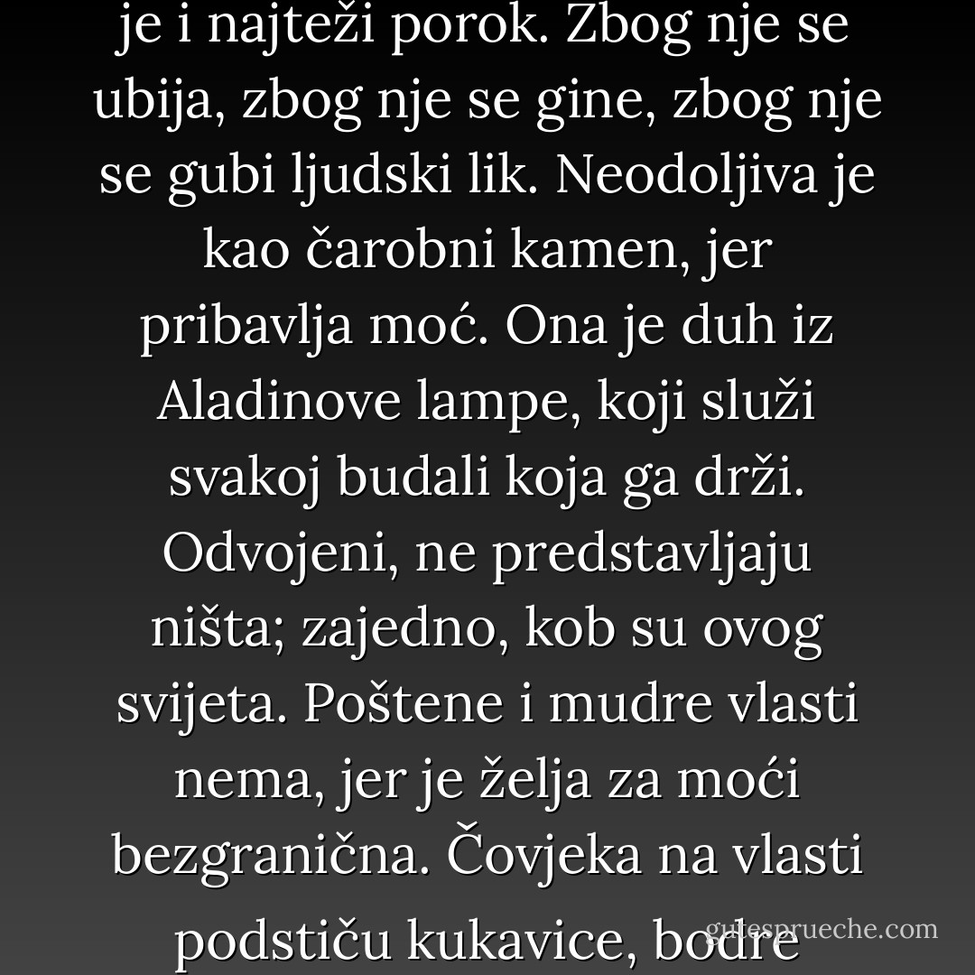 Postoje tri velike strasti: alkohol, kocka i vlast. Od prve dvije ljudi se nekako mogu izliječiti, od treće nikako. Vlast je i najteži porok. Zbog nje se ubija, zbog nje se gine, zbog nje se gubi ljudski lik. Neodoljiva je kao čarobni kamen, jer pribavlja moć. Ona je duh iz Aladinove lampe, koji služi svakoj budali koja ga drži. Odvojeni, ne predstavljaju ništa; zajedno, kob su ovog svijeta. Poštene i mudre vlasti nema, jer je želja za moći bezgranična. Čovjeka na vlasti podstiču kukavice, bodre laskavci, podržavaju lupeži, i njegova predstava o sebi uvijek je ljepša nego istina. - Meša Selimović