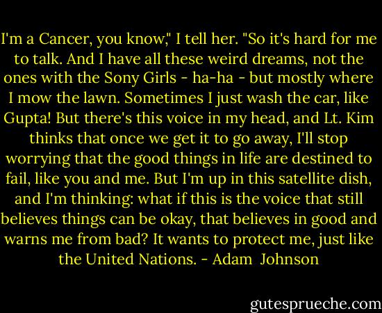 I'm a Cancer, you know," I tell her. "So it's hard for me to talk. And I have all these weird dreams, not the ones with the Sony Girls - ha-ha - but mostly where I mow the lawn. Sometimes I just wash the car, like Gupta! But there's this voice in my head, and Lt. Kim thinks that once we get it to go away, I'll stop worrying that the good things in life are destined to fail, like you and me. But I'm up in this satellite dish, and I'm thinking: what if this is the voice that still believes things can be okay, that believes in good and warns me from bad? It wants to protect me, just like the United Nations. - Adam  Johnson