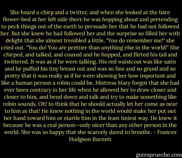 She heard a chirp and a twitter, and when she looked at the bare flower-bed at her left side there he was hopping about and pretending to peck things out of the earth to persuade her that he had not followed her. But she knew he had followed her and the surprise so filled her with delight that she almost trembled a little.<br />"You do remember me!" she cried out. "You do! You are prettier than anything else in the world!"<br />She chirped, and talked, and coaxed and he hopped, and flirted his tail and twittered. It was as if he were talking. His red waistcoat was like satin and he puffed his tiny breast out and was so fine and so grand and so pretty that it was really as if he were showing her how important and like a human person a robin could be. Mistress Mary forgot that she had ever been contrary in her life when he allowed her to draw closer and closer to him, and bend down and talk and try to make something like robin sounds.<br />Oh! to think that he should actually let her come as near to him as that! He knew nothing in the world would make her put out her hand toward him or startle him in the least tiniest way. He knew it because he was a real person—only nicer than any other person in the world. She was so happy that she scarcely dared to breathe. - Frances Hodgson Burnett