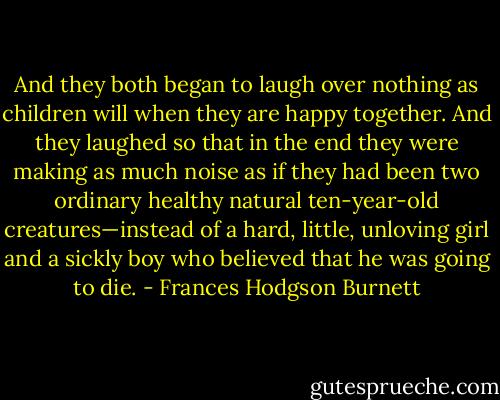 And they both began to laugh over nothing as children will when they are happy together. And they laughed so that in the end they were making as much noise as if they had been two ordinary healthy natural ten-year-old creatures—instead of a hard, little, unloving girl and a sickly boy who believed that he was going to die. - Frances Hodgson Burnett