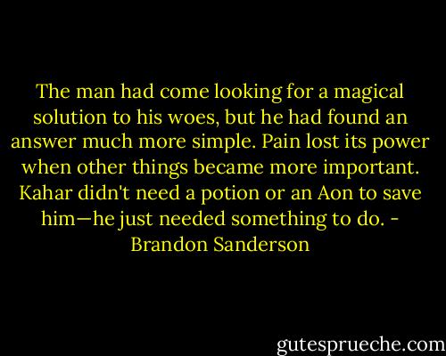 The man had come looking for a magical solution to his woes, but he had found an answer much more simple. Pain lost its power when other things became more important. Kahar didn't need a potion or an Aon to save him—he just needed something to do. - Brandon Sanderson