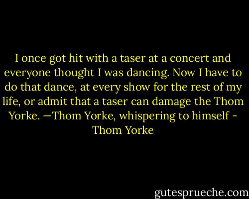 I once got hit with a taser at a concert and everyone thought I was dancing. Now I have to do that dance, at every show for the rest of my life, or admit that a taser can damage the Thom Yorke.<br />—Thom Yorke, whispering to himself - Thom Yorke