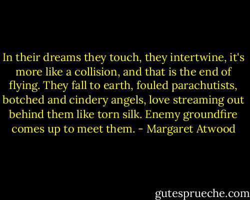 In their dreams they touch, they intertwine, it's more like a collision, and that is the end of flying. They fall to earth, fouled parachutists, botched and cindery angels, love streaming out behind them like torn silk. Enemy groundfire comes up to meet them. - Margaret Atwood