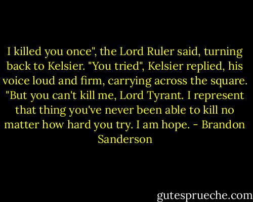 I killed you once", the Lord Ruler said, turning back to Kelsier.<br />"You tried", Kelsier replied, his voice loud and firm, carrying across the square. "But you can't kill me, Lord Tyrant. I represent that thing you've never been able to kill no matter how hard you try. I am hope. - Brandon Sanderson