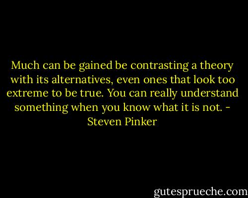 Much can be gained be contrasting a theory with its alternatives, even ones that look too extreme to be true. You can really understand something when you know what it is not. - Steven Pinker