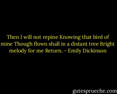 Then I will not repine<br />Knowing that bird of mine<br />Though flown shall in a distant tree<br />Bright melody for me<br />Return. - Emily Dickinson
