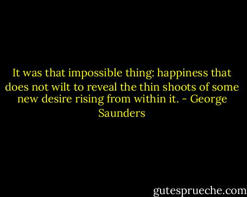 It was that impossible thing: happiness that does not wilt to reveal the thin shoots of some new desire rising from within it. - George Saunders