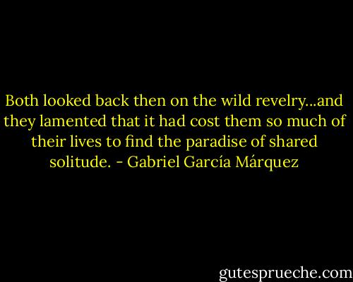 Both looked back then on the wild revelry...and they lamented that it had cost them so much of their lives to find the paradise of shared solitude. - Gabriel García Márquez
