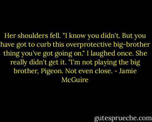 Her shoulders fell. "I know you didn't. But you have got to curb this overprotective big-brother thing you've got going on."<br />I laughed once. She really didn't get it. "I'm not playing the big brother, Pigeon. Not even close. - Jamie McGuire