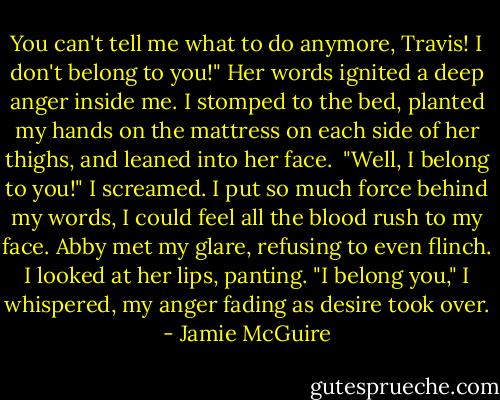 You can't tell me what to do anymore, Travis! I don't belong to you!"<br />Her words ignited a deep anger inside me. I stomped to the bed, planted my hands on the mattress on each side of her thighs, and leaned into her face. <br />"Well, I belong to you!" I screamed. I put so much force behind my words, I could feel all the blood rush to my face. Abby met my glare, refusing to even flinch. I looked at her lips, panting. "I belong you," I whispered, my anger fading as desire took over. - Jamie McGuire