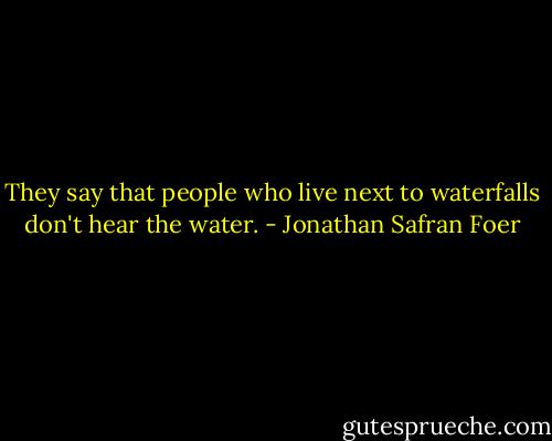 They say that people who live next to waterfalls don't hear the water. - Jonathan Safran Foer