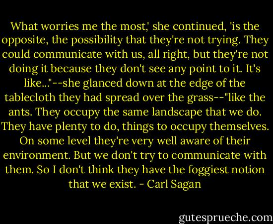 What worries me the most,' she continued, 'is the opposite, the possibility that they're not trying. They could communicate with us, all right, but they're not doing it because they don't see any point to it. It's like..."--she glanced down at the edge of the tablecloth they had spread over the grass--"like the ants. They occupy the same landscape that we do. They have plenty to do, things to occupy themselves. On some level they're very well aware of their environment. But we don't try to communicate with them. So I don't think they have the foggiest notion that we exist. - Carl Sagan