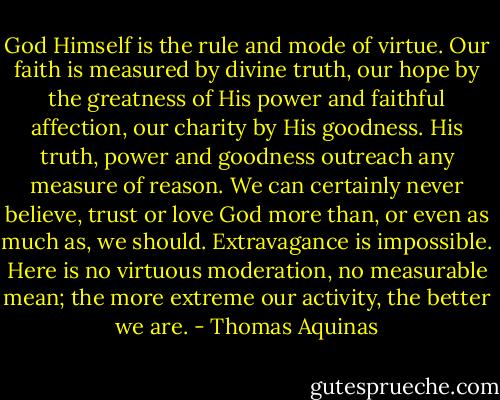 God Himself is the rule and mode of virtue. Our faith is measured by divine truth, our hope by the greatness of His power and faithful affection, our charity by His goodness. His truth, power and goodness outreach any measure of reason. We can certainly never believe, trust or love God more than, or even as much as, we should. Extravagance is impossible. Here is no virtuous moderation, no measurable mean; the more extreme our activity, the better we are. - Thomas Aquinas