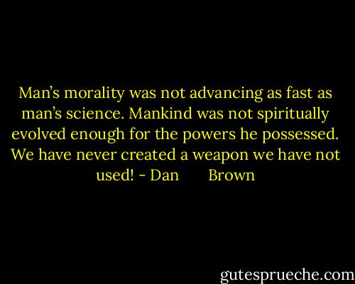 Man’s morality was not advancing as fast as man’s science. Mankind was not spiritually evolved enough for the powers he possessed. We have never created a weapon we have not used! - Dan       Brown