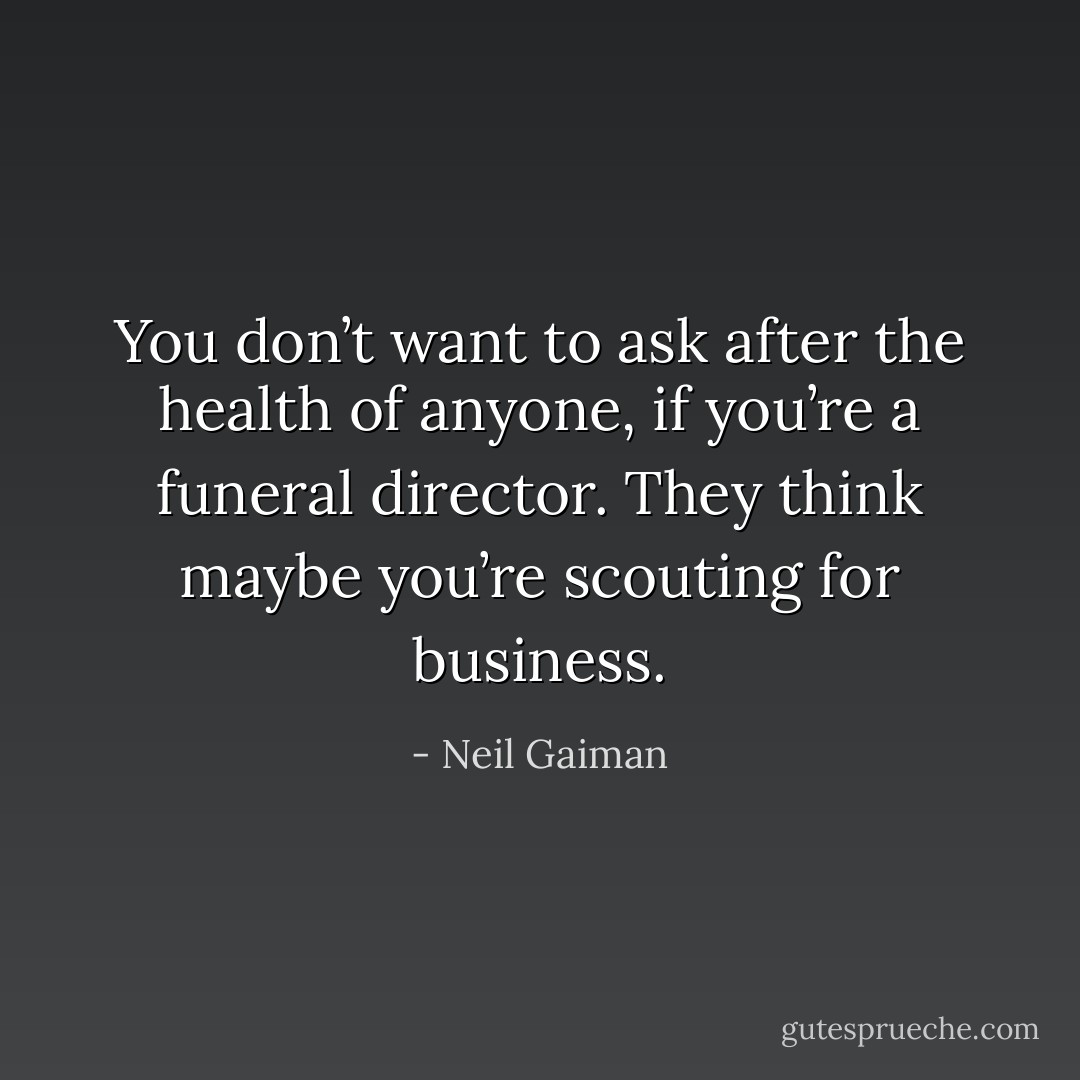 You don’t want to ask after the health of anyone, if you’re a funeral director. They think maybe you’re scouting for business. - Neil Gaiman