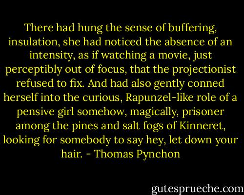 There had hung the sense of buffering, insulation, she had noticed the absence of an intensity, as if watching a movie, just perceptibly out of focus, that the projectionist refused to fix. And had also gently conned herself into the curious, Rapunzel-like role of a pensive girl somehow, magically, prisoner among the pines and salt fogs of Kinneret, looking for somebody to say hey, let down your hair. - Thomas Pynchon