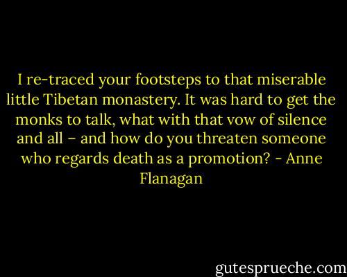 I re-traced your footsteps to that miserable little Tibetan monastery. It was hard to get the monks to talk, what with that vow of silence and all – and how do you threaten someone who regards death as a promotion? - Anne Flanagan