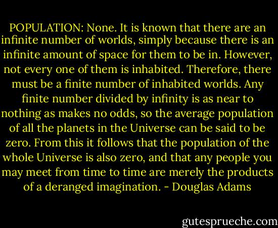 POPULATION: None. It is known that there are an infinite number of worlds, simply because there is an infinite amount of space for them to be in. However, not every one of them is inhabited. Therefore, there must be a finite number of inhabited worlds. Any finite number divided by infinity is as near to nothing as makes no odds, so the average population of all the planets in the Universe can be said to be zero. From this it follows that the population of the whole Universe is also zero, and that any people you may meet from time to time are merely the products of a deranged imagination. - Douglas Adams