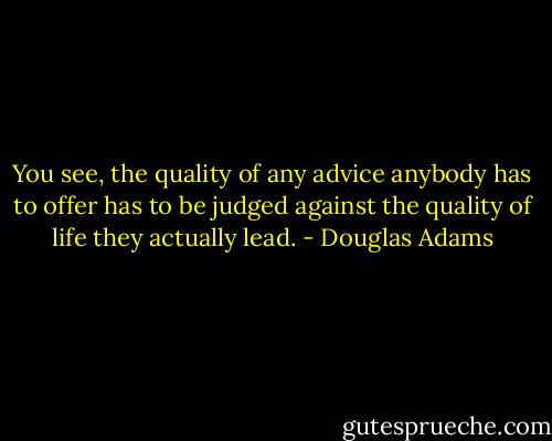You see, the quality of any advice anybody has to offer has to be judged against the quality of life they actually lead. - Douglas Adams