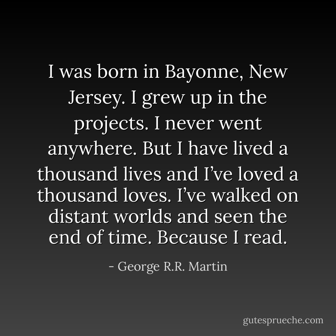I was born in Bayonne, New Jersey. I grew up in the projects. I never went anywhere. But I have lived a thousand lives and I’ve loved a thousand loves. I’ve walked on distant worlds and seen the end of time. Because I read. - George R.R. Martin