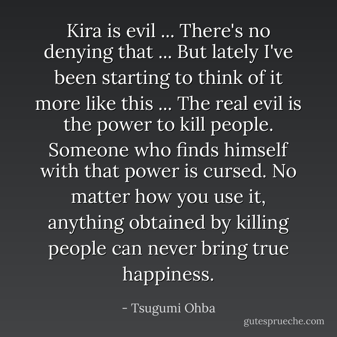 Kira is evil ... There's no denying that ... But lately I've been starting to think of it more like this ... The real evil is the power to kill people. Someone who finds himself with that power is cursed. No matter how you use it, anything obtained by killing people can never bring true happiness. - Tsugumi Ohba
