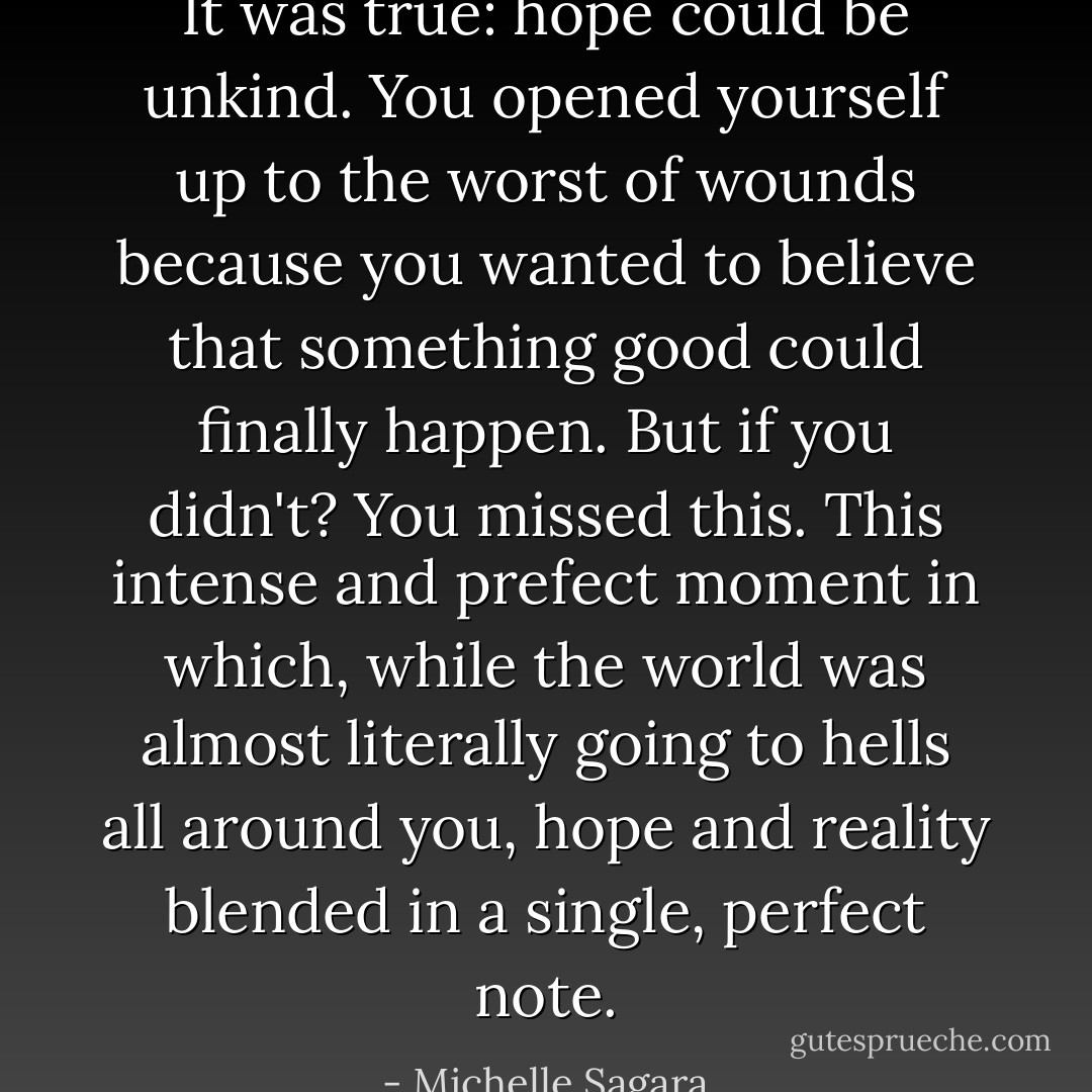 It was true: hope could be unkind. You opened yourself up to the worst of wounds because you wanted to believe that something good could finally happen. But if you didn't? You missed this. This intense and prefect moment in which, while the world was almost literally going to hells all around you, hope and reality blended in a single, perfect note. - Michelle Sagara